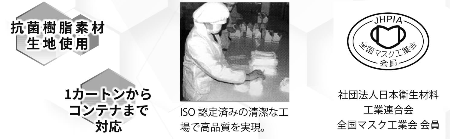 抗菌樹脂素材生地使用 / 自社一貫生産 / 1カートンからコンテナまで対応 / ISO認定済みの清潔な工場で高品質を実現。 / 社団法人日本衛生材料工業連合会全国マスク工業会 会員